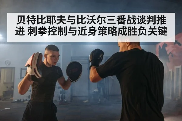 贝特比耶夫与比沃尔三番战谈判推进 刺拳控制与近身策略成胜负关键