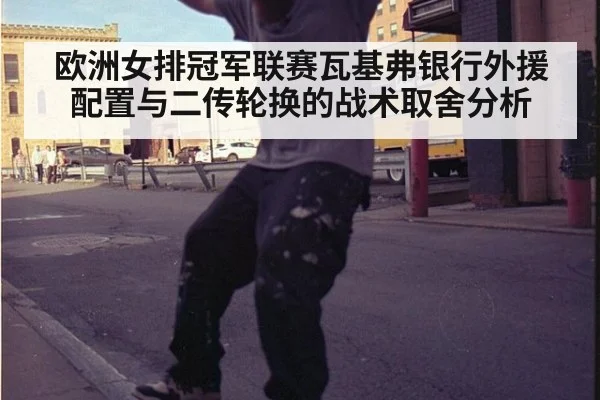 欧洲女排冠军联赛瓦基弗银行外援配置与二传轮换的战术取舍分析
